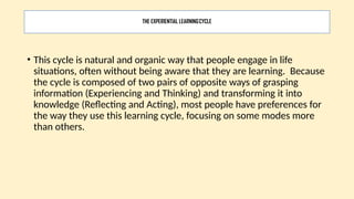 THE EXPERIENTIAL LEARNINGCYCLE
• This cycle is natural and organic way that people engage in life
situations, often without being aware that they are learning. Because
the cycle is composed of two pairs of opposite ways of grasping
information (Experiencing and Thinking) and transforming it into
knowledge (Reflecting and Acting), most people have preferences for
the way they use this learning cycle, focusing on some modes more
than others.
 