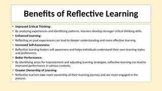 Benefits of Reflective Learning
• Improved Critical Thinking:
• By analyzing experiences and identifying patterns, learners develop stronger critical thinking skills.
• Enhanced Learning:
• Reflecting on past experiences can lead to deeper understanding and more effective learning.
• Increased Self-Awareness:
• Reflective learning fosters self-awareness and helps individuals understand their own learning styles
and preferences.
• Better Performance:
• By identifying areas for improvement and adjusting learning strategies, reflective learning can lead to
improved performance in various contexts.
• Greater Ownership of Learning:
• Reflective learners take more ownership of their learning journey and are more engaged in the
process.
 