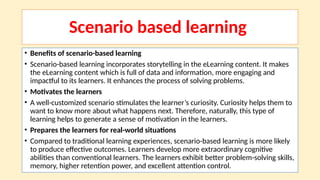 Scenario based learning
• Benefits of scenario-based learning
• Scenario-based learning incorporates storytelling in the eLearning content. It makes
the eLearning content which is full of data and information, more engaging and
impactful to its learners. It enhances the process of solving problems.
• Motivates the learners
• A well-customized scenario stimulates the learner’s curiosity. Curiosity helps them to
want to know more about what happens next. Therefore, naturally, this type of
learning helps to generate a sense of motivation in the learners.
• Prepares the learners for real-world situations
• Compared to traditional learning experiences, scenario-based learning is more likely
to produce effective outcomes. Learners develop more extraordinary cognitive
abilities than conventional learners. The learners exhibit better problem-solving skills,
memory, higher retention power, and excellent attention control.
 