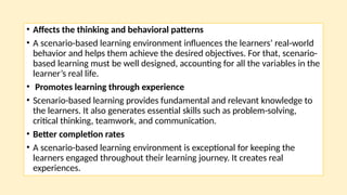 • Affects the thinking and behavioral patterns
• A scenario-based learning environment influences the learners’ real-world
behavior and helps them achieve the desired objectives. For that, scenario-
based learning must be well designed, accounting for all the variables in the
learner’s real life.
• Promotes learning through experience
• Scenario-based learning provides fundamental and relevant knowledge to
the learners. It also generates essential skills such as problem-solving,
critical thinking, teamwork, and communication.
• Better completion rates
• A scenario-based learning environment is exceptional for keeping the
learners engaged throughout their learning journey. It creates real
experiences.
 