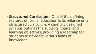 •Structured Curriculum: One of the defining
features of formal education is its reliance on a
structured curriculum. A carefully designed
syllabus outlines the subjects, topics, and
learning objectives, providing a roadmap for
students to navigate various fields of
knowledge.
 
