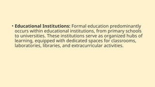 • Educational Institutions: Formal education predominantly
occurs within educational institutions, from primary schools
to universities. These institutions serve as organized hubs of
learning, equipped with dedicated spaces for classrooms,
laboratories, libraries, and extracurricular activities.
 