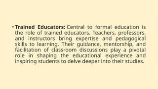 • Trained Educators: Central to formal education is
the role of trained educators. Teachers, professors,
and instructors bring expertise and pedagogical
skills to learning. Their guidance, mentorship, and
facilitation of classroom discussions play a pivotal
role in shaping the educational experience and
inspiring students to delve deeper into their studies.
 