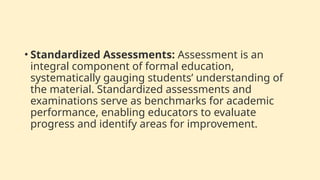 • Standardized Assessments: Assessment is an
integral component of formal education,
systematically gauging students’ understanding of
the material. Standardized assessments and
examinations serve as benchmarks for academic
performance, enabling educators to evaluate
progress and identify areas for improvement.
 