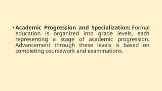 • Academic Progression and Specialization: Formal
education is organized into grade levels, each
representing a stage of academic progression.
Advancement through these levels is based on
completing coursework and examinations.
 