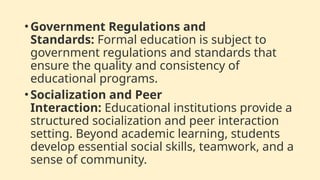 •Government Regulations and
Standards: Formal education is subject to
government regulations and standards that
ensure the quality and consistency of
educational programs.
•Socialization and Peer
Interaction: Educational institutions provide a
structured socialization and peer interaction
setting. Beyond academic learning, students
develop essential social skills, teamwork, and a
sense of community.
 