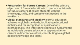 • Preparation for Future Careers: One of the primary
objectives of formal education is to prepare individuals
for future careers. It equips students with the
knowledge, skills, and competencies needed in the
workforce.
• Global Standards and Mobility: Formal education
adheres to global standards, facilitating educational
mobility and the recognition of qualifications
internationally. This interconnectedness is fundamental
as individuals pursue educational opportunities or
careers in different countries, contributing to a global
pool of knowledge and talent.
 