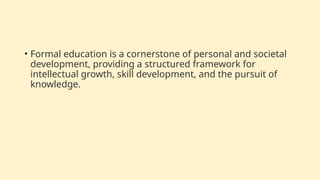 • Formal education is a cornerstone of personal and societal
development, providing a structured framework for
intellectual growth, skill development, and the pursuit of
knowledge.
 
