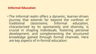Informal Education
• The informal realm offers a dynamic, learner-driven
journey that extends far beyond the confines of
traditional classrooms. Informal education,
characterized by its spontaneity and diversity, is
crucial in shaping individuals, fostering personal
development, and complementing the structured
knowledge gained through formal channels. Here
are key aspects of in-formal education:
 
