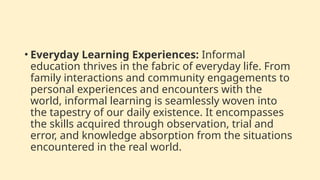 • Everyday Learning Experiences: Informal
education thrives in the fabric of everyday life. From
family interactions and community engagements to
personal experiences and encounters with the
world, informal learning is seamlessly woven into
the tapestry of our daily existence. It encompasses
the skills acquired through observation, trial and
error, and knowledge absorption from the situations
encountered in the real world.
 