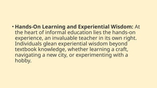 • Hands-On Learning and Experiential Wisdom: At
the heart of informal education lies the hands-on
experience, an invaluable teacher in its own right.
Individuals glean experiential wisdom beyond
textbook knowledge, whether learning a craft,
navigating a new city, or experimenting with a
hobby.
 