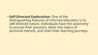 • Self-Directed Exploration: One of the
distinguishing features of informal education is its
self-directed nature. Individuals have the autonomy
to pursue their passions, delve into topics of
personal interest, and chart their learning journeys.
 