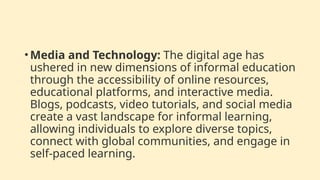 • Media and Technology: The digital age has
ushered in new dimensions of informal education
through the accessibility of online resources,
educational platforms, and interactive media.
Blogs, podcasts, video tutorials, and social media
create a vast landscape for informal learning,
allowing individuals to explore diverse topics,
connect with global communities, and engage in
self-paced learning.
 