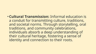•Cultural Transmission: Informal education is
a conduit for transmitting culture, traditions,
and societal norms. Through storytelling, oral
traditions, and community celebrations,
individuals absorb a deep understanding of
their cultural heritage, fostering a sense of
identity and connection to their roots.
 