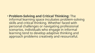 • Problem-Solving and Critical Thinking: The
informal learning space incubates problem-solving
skills and critical thinking. Whether faced with
personal challenges or navigating professional
scenarios, individuals who engage in informal
learning tend to develop adaptive thinking and
approach problems creatively and resourceful.
 