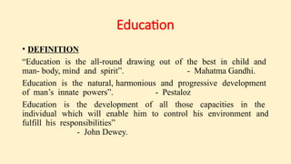Education
• DEFINITION
“Education is the all-round drawing out of the best in child and
man- body, mind and spirit”. - Mahatma Gandhi.
Education is the natural, harmonious and progressive development
of man’s innate powers”. - Pestaloz
Education is the development of all those capacities in the
individual which will enable him to control his environment and
fulfill his responsibilities”
- John Dewey.
 