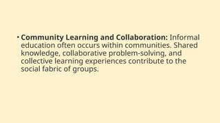 • Community Learning and Collaboration: Informal
education often occurs within communities. Shared
knowledge, collaborative problem-solving, and
collective learning experiences contribute to the
social fabric of groups.
 