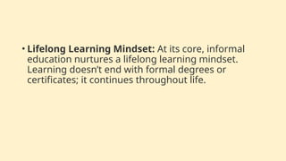 • Lifelong Learning Mindset: At its core, informal
education nurtures a lifelong learning mindset.
Learning doesn’t end with formal degrees or
certificates; it continues throughout life.
 
