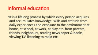 Informal education
•It is a lifelong process by which every person acquires
and accumulates knowledge, skills and attitude from
daily experiences and exposure to the environment at
home, at school, at work, at play etc. from parents,
friends, neighbours, reading news paper & books,
viewing T.V, listening to radio etc.
 