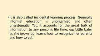 •It is also called incidental learning process. Generally
informal education is unorganised and often
unsystematic. Yet, it accounts for the great bulk of
information to any person’s life time. eg: Little baby,
as she grows up, learns how to recognize her parents
and how to eat.
 