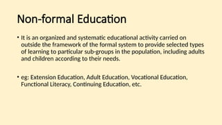 Non-formal Education
• It is an organized and systematic educational activity carried on
outside the framework of the formal system to provide selected types
of learning to particular sub-groups in the population, including adults
and children according to their needs.
• eg: Extension Education, Adult Education, Vocational Education,
Functional Literacy, Continuing Education, etc.
 