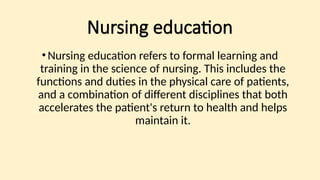 Nursing education
•Nursing education refers to formal learning and
training in the science of nursing. This includes the
functions and duties in the physical care of patients,
and a combination of different disciplines that both
accelerates the patient's return to health and helps
maintain it.
 