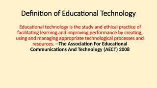 Definition of Educational Technology
Educational technology is the study and ethical practice of
facilitating learning and improving performance by creating,
using and managing appropriate technological processes and
resources. --The Association For Educational
Communications And Technology (AECT) 2008
 