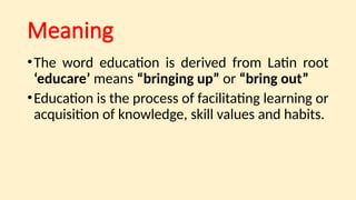 Meaning
•The word education is derived from Latin root
‘educare’ means “bringing up” or “bring out”
•Education is the process of facilitating learning or
acquisition of knowledge, skill values and habits.
 