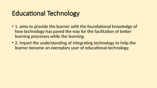 Educational Technology
• 1. aims to provide the learner with the foundational knowledge of
how technology has paved the way for the facilitation of better
learning processes while the learning.
• 2. impart the understanding of integrating technology to help the
learner become an exemplary user of educational technology.
 