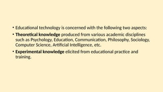 • Educational technology is concerned with the following two aspects:
• Theoretical knowledge produced from various academic disciplines
such as Psychology, Education, Communication, Philosophy, Sociology,
Computer Science, Artificial Intelligence, etc.
• Experimental knowledge elicited from educational practice and
training.
 