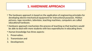1. HARDWARE APPROACH
• The hardware approach is based on the application of engineering principles for
developing electro-mechanical equipment for instructional purposes. Motion
pictures, tape recorders, television, teaching machines, computers are called
educational hardware.
• Hardware approach mechanizes the process of teaching so that teachers would
be able to deal with more students with less expenditures in educating them.
• Human knowledge has three aspects:
1. Preservation,
2. Transmission and
3. Development.
 