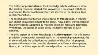 • The history of preservation of the knowledge is believed to exist since
the printing machines started. The knowledge is preserved with these
machines in the form of books which are shelved in the libraries, tape
recorders and films.
• The second aspect of human knowledge is its transmission. A teacher
can impart knowledge himself to his pupils. Now a days, transmission of
the knowledge is supported by machine like mike, radio and television.
With these, thousands of pupils enjoy this home-delivery of such
benefits.
• The third aspect of human knowledge is its development. For this aspect,
provisions are made for research work. In the research programmes, the
main function is the collection and analysis of data. For this purpose,
presently the researcher uses the electronic machines and computers.
Hence, all the three aspects of knowledge allow the use of machines.
 