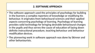 2. SOFTWARE APPROACH
• The software approach used the principles of psychology for building
in the learners a complex repertory of knowledge or modifying his
behaviour. It originates from behavioural sciences and their applied
aspects concerning psychology of learning. Psychology of learning
provides solid technology for bringing desirable behavioural changes
in the pupils and thus serves the cause of education of laying down
definite instructional procedure, teaching behaviour and behaviour
modification devices.
• The pioneering work in software approach was done by Skinner and
other behaviourists.
 