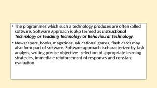 • The programmes which such a technology produces are often called
software. Software Approach is also termed as Instructional
Technology or Teaching Technology or Behavioural Technology.
• Newspapers, books, magazines, educational games, flash cards may
also form part of software. Software approach is characterized by task
analysis, writing precise objectives, selection of appropriate learning
strategies, immediate reinforcement of responses and constant
evaluation.
 