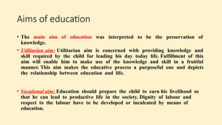 Aims of education
• The main aim of education was interpreted to be the preservation of
knowledge.
• Utilitarian aim: Utilitarian aim is concerned with providing knowledge and
skill required by the child for leading his day today life. Fulfillment of this
aim will enable him to make use of the knowledge and skill in a fruitful
manner. This aim makes the educative process a purposeful one and depicts
the relationship between education and life.
• Vocational aim: Education should prepare the child to earn his livelihood so
that he can lead to productive life in the society. Dignity of labour and
respect to the labour have to be developed or inculcated by means of
education.
 