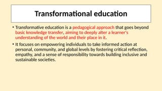 Transformational education
• Transformative education is a pedagogical approach that goes beyond
basic knowledge transfer, aiming to deeply alter a learner's
understanding of the world and their place in it.
• It focuses on empowering individuals to take informed action at
personal, community, and global levels by fostering critical reflection,
empathy, and a sense of responsibility towards building inclusive and
sustainable societies.
 
