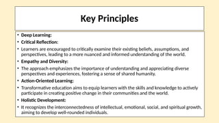 Key Principles
• Deep Learning:
• Critical Reflection:
• Learners are encouraged to critically examine their existing beliefs, assumptions, and
perspectives, leading to a more nuanced and informed understanding of the world.
• Empathy and Diversity:
• The approach emphasizes the importance of understanding and appreciating diverse
perspectives and experiences, fostering a sense of shared humanity.
• Action-Oriented Learning:
• Transformative education aims to equip learners with the skills and knowledge to actively
participate in creating positive change in their communities and the world.
• Holistic Development:
• It recognizes the interconnectedness of intellectual, emotional, social, and spiritual growth,
aiming to develop well-rounded individuals.
 