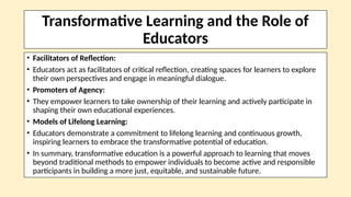 Transformative Learning and the Role of
Educators
• Facilitators of Reflection:
• Educators act as facilitators of critical reflection, creating spaces for learners to explore
their own perspectives and engage in meaningful dialogue.
• Promoters of Agency:
• They empower learners to take ownership of their learning and actively participate in
shaping their own educational experiences.
• Models of Lifelong Learning:
• Educators demonstrate a commitment to lifelong learning and continuous growth,
inspiring learners to embrace the transformative potential of education.
• In summary, transformative education is a powerful approach to learning that moves
beyond traditional methods to empower individuals to become active and responsible
participants in building a more just, equitable, and sustainable future.
 
