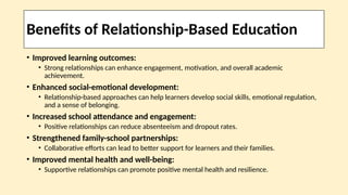 Benefits of Relationship-Based Education
• Improved learning outcomes:
• Strong relationships can enhance engagement, motivation, and overall academic
achievement.
• Enhanced social-emotional development:
• Relationship-based approaches can help learners develop social skills, emotional regulation,
and a sense of belonging.
• Increased school attendance and engagement:
• Positive relationships can reduce absenteeism and dropout rates.
• Strengthened family-school partnerships:
• Collaborative efforts can lead to better support for learners and their families.
• Improved mental health and well-being:
• Supportive relationships can promote positive mental health and resilience.
 