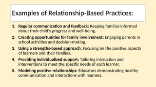 Examples of Relationship-Based Practices:
1. Regular communication and feedback: Keeping families informed
about their child's progress and well-being.
2. Creating opportunities for family involvement: Engaging parents in
school activities and decision-making.
3. Using a strengths-based approach: Focusing on the positive aspects
of learners and their families.
4. Providing individualized support: Tailoring instruction and
interventions to meet the specific needs of each learner.
5. Modeling positive relationships: Educators demonstrating healthy
communication and interactions with learners.
 