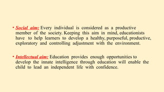 • Social aim: Every individual is considered as a productive
member of the society. Keeping this aim in mind, educationists
have to help learners to develop a healthy, purposeful, productive,
exploratory and controlling adjustment with the environment.
• Intellectual aim: Education provides enough opportunities to
develop the innate intelligence through education will enable the
child to lead an independent life with confidence.
 