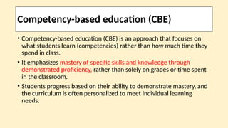 Competency-based education (CBE)
• Competency-based education (CBE) is an approach that focuses on
what students learn (competencies) rather than how much time they
spend in class.
• It emphasizes mastery of specific skills and knowledge through
demonstrated proficiency, rather than solely on grades or time spent
in the classroom.
• Students progress based on their ability to demonstrate mastery, and
the curriculum is often personalized to meet individual learning
needs.
 