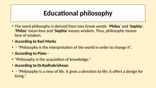 Educational philosophy
• The word philosophy is derived from two Greek words- 'Philos' and 'Sophia'.
'Philos' mean love and 'Sophia' means wisdom. Thus, philosophy means
love of wisdom.
• According to Karl Marks
• - "Philosophy is the interpretation of the world in order to change it".
• According to Plato -
• "Philosophy is the acquisition of knowledge."
• According to Dr.Radhakrishnan
• - "Philosophy is a view of life. It gives a direction to life; it offers a design for
living."
 