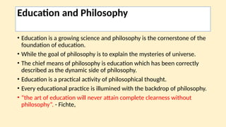 Education and Philosophy
• Education is a growing science and philosophy is the cornerstone of the
foundation of education.
• While the goal of philosophy is to explain the mysteries of universe.
• The chief means of philosophy is education which has been correctly
described as the dynamic side of philosophy.
• Education is a practical activity of philosophical thought.
• Every educational practice is illumined with the backdrop of philosophy.
• “the art of education will never attain complete clearness without
philosophy”. - Fichte,
 
