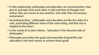• In this relationship, philosophy and education are reconstructive; they
give to and take from each other in ebb and flow of thought and
action; they are means to one another, and ends; they are process
and product.
• According to Ross, “philosophy and education are like the sides of a
coin, presenting different views of the same thing, and that one is
implied by the other”.
• In the words of sir john Adams, “education is the dynamic side of
philosophy”.
• Philosophy prescribes the goals and essentials of good life and
education is the best means to achieve those goals.
 