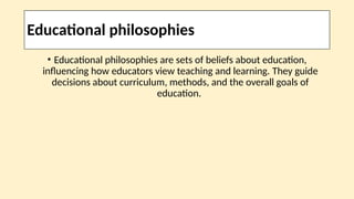 Educational philosophies
• Educational philosophies are sets of beliefs about education,
influencing how educators view teaching and learning. They guide
decisions about curriculum, methods, and the overall goals of
education.
 