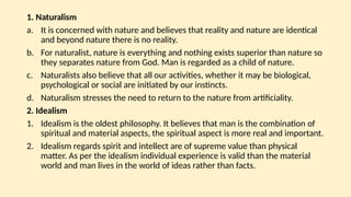 1. Naturalism
a. It is concerned with nature and believes that reality and nature are identical
and beyond nature there is no reality.
b. For naturalist, nature is everything and nothing exists superior than nature so
they separates nature from God. Man is regarded as a child of nature.
c. Naturalists also believe that all our activities, whether it may be biological,
psychological or social are initiated by our instincts.
d. Naturalism stresses the need to return to the nature from artificiality.
2. Idealism
1. Idealism is the oldest philosophy. It believes that man is the combination of
spiritual and material aspects, the spiritual aspect is more real and important.
2. Idealism regards spirit and intellect are of supreme value than physical
matter. As per the idealism individual experience is valid than the material
world and man lives in the world of ideas rather than facts.
 