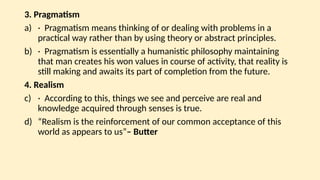 3. Pragmatism
a) · Pragmatism means thinking of or dealing with problems in a
practical way rather than by using theory or abstract principles.
b) · Pragmatism is essentially a humanistic philosophy maintaining
that man creates his won values in course of activity, that reality is
still making and awaits its part of completion from the future.
4. Realism
c) · According to this, things we see and perceive are real and
knowledge acquired through senses is true.
d) “Realism is the reinforcement of our common acceptance of this
world as appears to us”– Butter
 