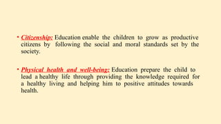 • Citizenship: Education enable the children to grow as productive
citizens by following the social and moral standards set by the
society.
• Physical health and well-being: Education prepare the child to
lead a healthy life through providing the knowledge required for
a healthy living and helping him to positive attitudes towards
health.
 
