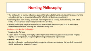 Nursing Philosophy
• The philosophy of nursing education guides the values, beliefs, and principles that shape nursing
education, aiming to prepare graduates for effective and compassionate care.
• It encompasses how nursing is viewed, including its role in society, its relationship with other
fields, and the ethical considerations involved in practice.
• Nursing philosophy emphasizes the importance of both theory and practice, as well as the
development of critical thinking and problem-solving skills.
Key Aspects of Nursing Philosophy:
• Focus on the Person:
• A core belief in nursing philosophy is the importance of treating each individual with respect,
dignity, and compassion, recognizing their unique needs and experiences.
• Holistic Care:
• Nursing philosophy emphasizes a holistic approach to care, considering the physical, emotional,
social, and spiritual aspects of health.
 